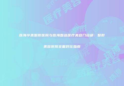 珠海华美整形医院与珠海甄选医疗美容门诊部：整形美容医院全面对比指南