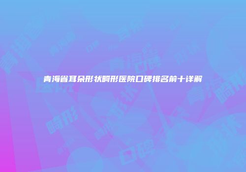 青海省耳朵形状畸形医院口碑排名前十详解
