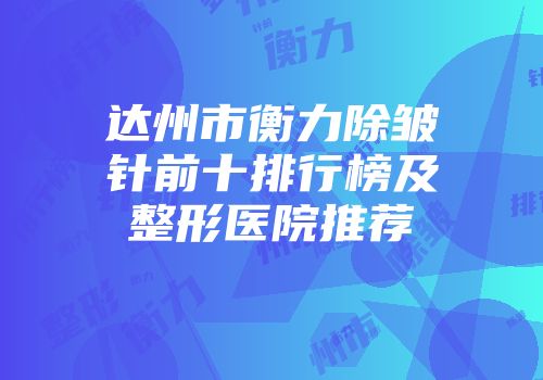 达州市衡力除皱针前十排行榜及整形医院推荐