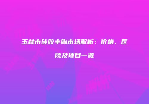 玉林市硅胶丰胸市场解析：价格、医院及项目一览