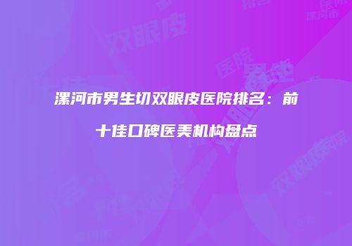 漯河市男生切双眼皮医院排名：前十佳口碑医美机构盘点