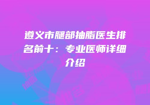 遵义市腿部抽脂医生排名前十：专业医师详细介绍