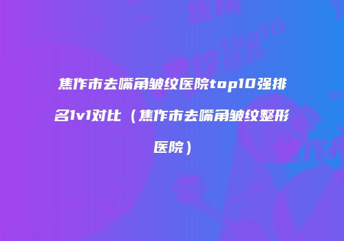 焦作市去嘴角皱纹医院top10强排名1v1对比（焦作市去嘴角皱纹整形医院）