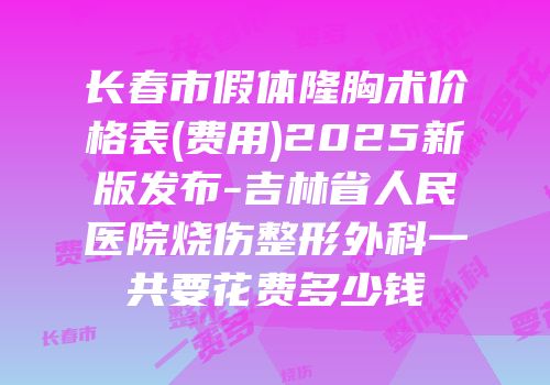 长春市假体隆胸术价格表(费用)2025新版发布-吉林省人民医院烧伤整形外科一共要花费多少钱