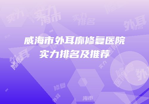 威海市外耳廓修复医院实力排名及推荐