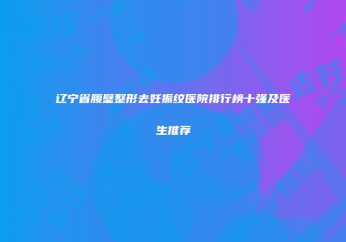 辽宁省腹壁整形去妊振纹医院排行榜十强及医生推荐