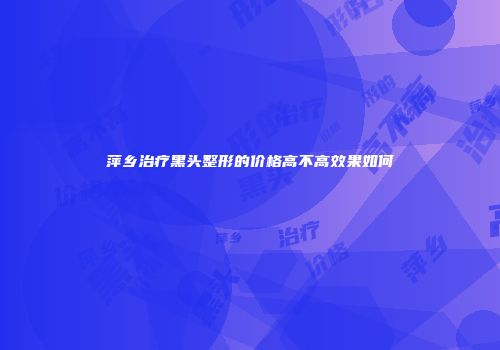 萍乡治疗黑头整形的价格高不高效果如何