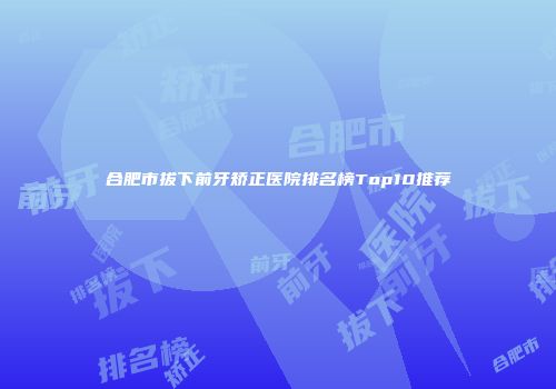 合肥市拔下前牙矫正医院排名榜Top10推荐