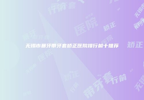 无锡市暴牙带牙套矫正医院排行前十推荐