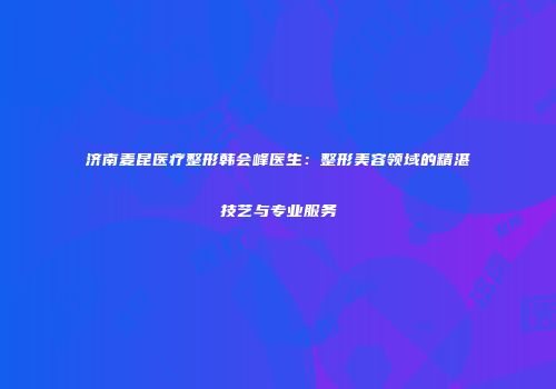 济南麦昆医疗整形韩会峰医生：整形美容领域的精湛技艺与专业服务