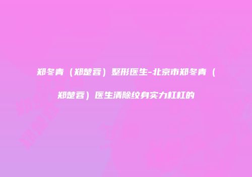 郑冬青（郑楚蓉）整形医生-北京市郑冬青（郑楚蓉）医生清除纹身实力杠杠的