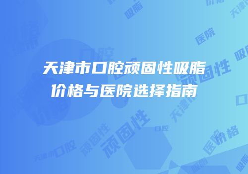 天津市口腔顽固性吸脂价格与医院选择指南