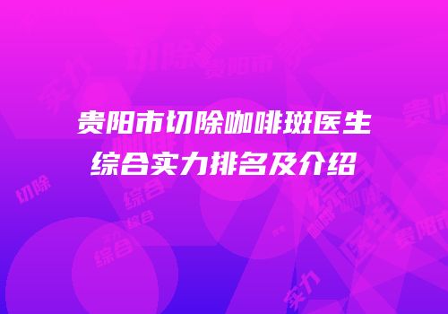 贵阳市切除咖啡斑医生综合实力排名及介绍