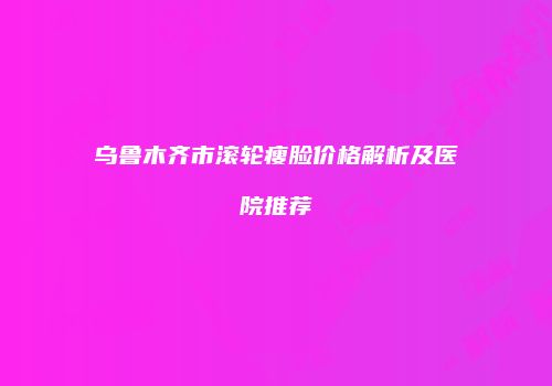 乌鲁木齐市滚轮瘦脸价格解析及医院推荐