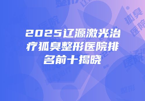 2025辽源激光治疗狐臭整形医院排名前十揭晓