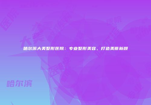 哈尔滨大美整形医院：专业整形美容，打造美丽新颜
