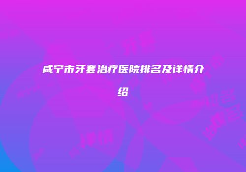 咸宁市牙套治疗医院排名及详情介绍
