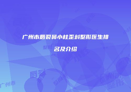 广州市唇裂鼻小柱歪斜整形医生排名及介绍