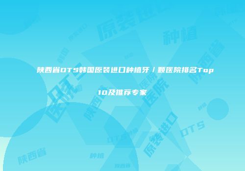 陕西省DTS韩国原装进口种植牙／颗医院排名Top10及推荐专家