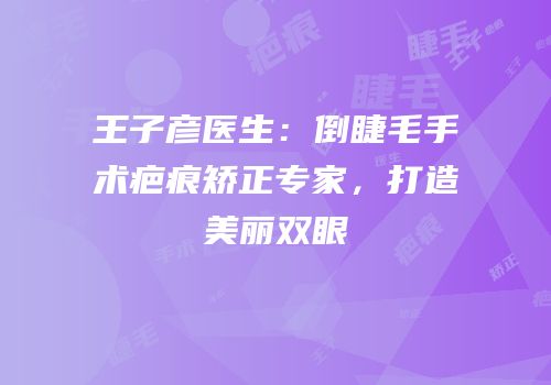 王子彦医生：倒睫毛手术疤痕矫正专家，打造美丽双眼