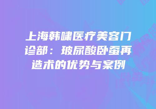 上海韩啸医疗美容门诊部：玻尿酸卧蚕再造术的优势与案例