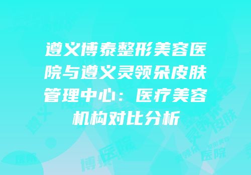 遵义博泰整形美容医院与遵义灵领朵皮肤管理中心：医疗美容机构对比分析