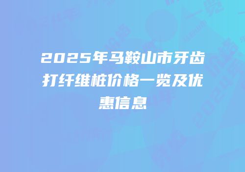 2025年马鞍山市牙齿打纤维桩价格一览及优惠信息