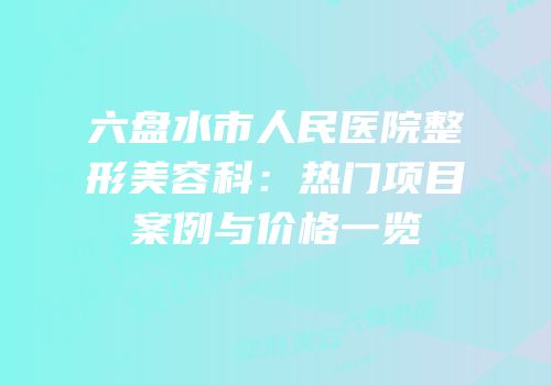 六盘水市人民医院整形美容科：热门项目案例与价格一览