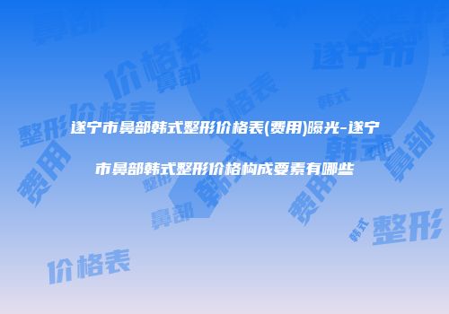 遂宁市鼻部韩式整形价格表(费用)曝光-遂宁市鼻部韩式整形价格构成要素有哪些