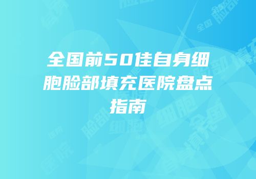 全国前50佳自身细胞脸部填充医院盘点指南