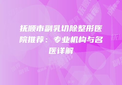 抚顺市副乳切除整形医院推荐：专业机构与名医详解