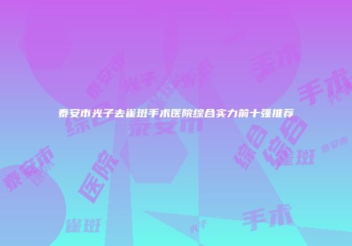 泰安市光子去雀斑手术医院综合实力前十强推荐