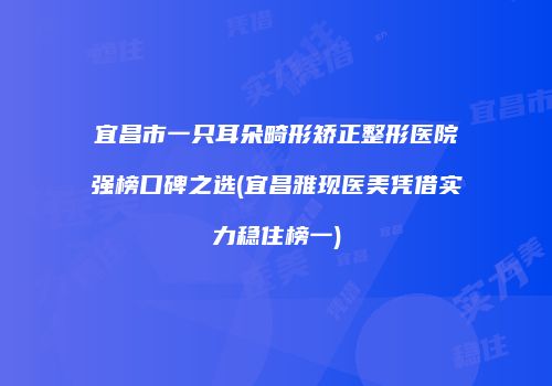 宜昌市一只耳朵畸形矫正整形医院强榜口碑之选(宜昌雅现医美凭借实力稳住榜一)