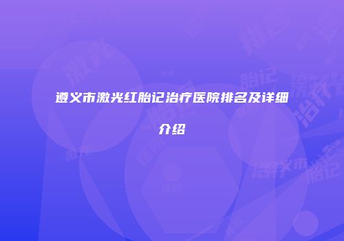 遵义市激光红胎记治疗医院排名及详细介绍