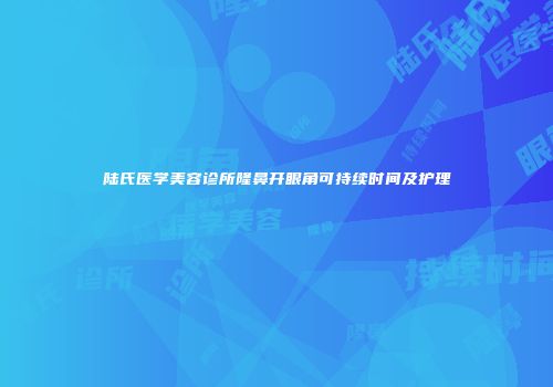 陆氏医学美容诊所隆鼻开眼角可持续时间及护理