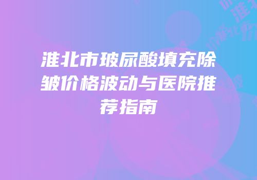 淮北市玻尿酸填充除皱价格波动与医院推荐指南