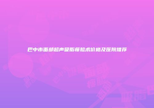 巴中市面部超声吸脂瘦脸术价格及医院推荐