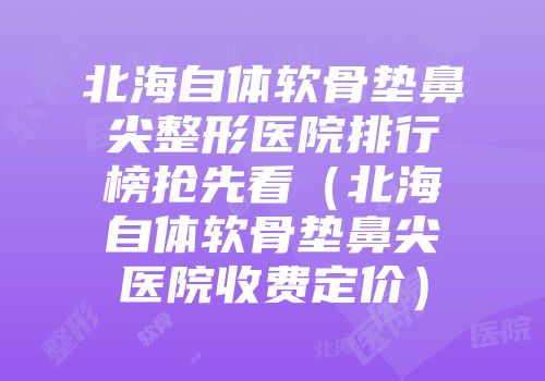 北海自体软骨垫鼻尖整形医院排行榜抢先看（北海自体软骨垫鼻尖医院收费定价）