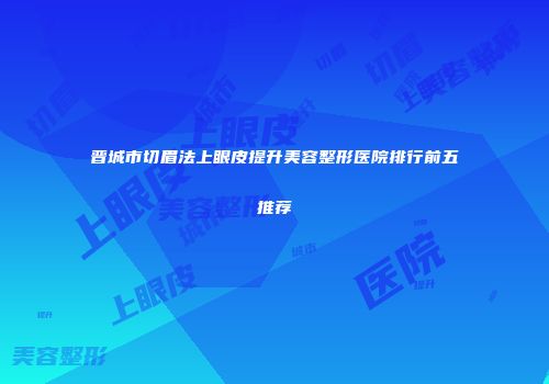 晋城市切眉法上眼皮提升美容整形医院排行前五推荐