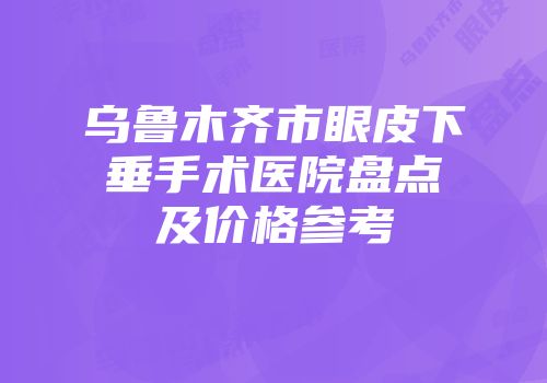 乌鲁木齐市眼皮下垂手术医院盘点及价格参考