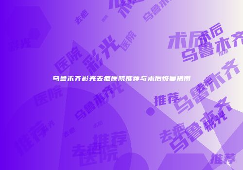 乌鲁木齐彩光去疤医院推荐与术后恢复指南