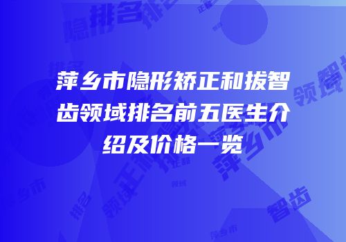 萍乡市隐形矫正和拔智齿领域排名前五医生介绍及价格一览