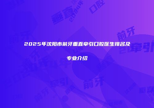 2025年沈阳市前牙垂直牵引口腔医生排名及专业介绍