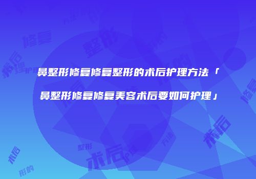 鼻整形修复修复整形的术后护理方法「鼻整形修复修复美容术后要如何护理」