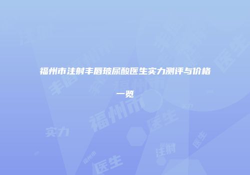 福州市注射丰唇玻尿酸医生实力测评与价格一览