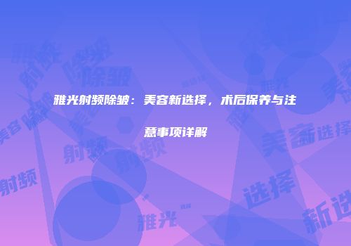 雅光射频除皱：美容新选择，术后保养与注意事项详解