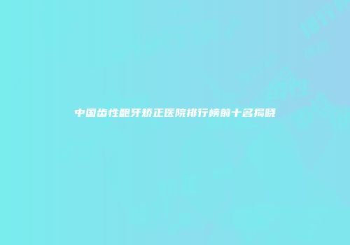 中国齿性龅牙矫正医院排行榜前十名揭晓