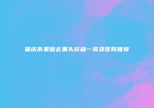 肇庆市果酸去黑头价格一览及医院推荐