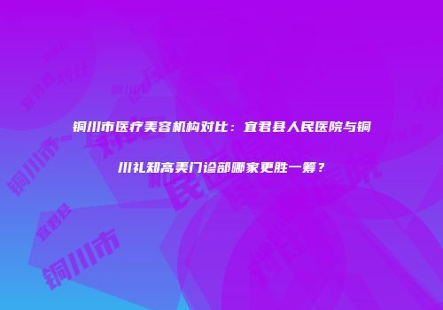 铜川市医疗美容机构对比：宜君县人民医院与铜川礼知高美门诊部哪家更胜一筹？