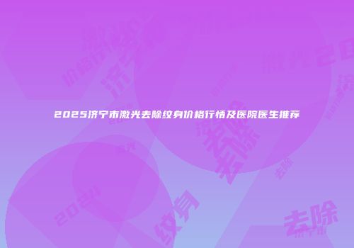 2025济宁市激光去除纹身价格行情及医院医生推荐